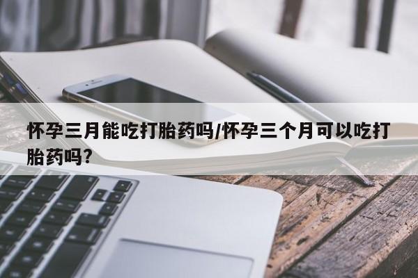 网上微信米非司酮片在线购怀孕三月能吃打胎药吗/怀孕三个月可以吃打胎药吗?
