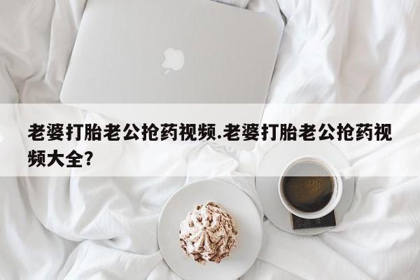 网上微信米非司酮片在线购老婆打胎老公抢药视频.老婆打胎老公抢药视频大全？