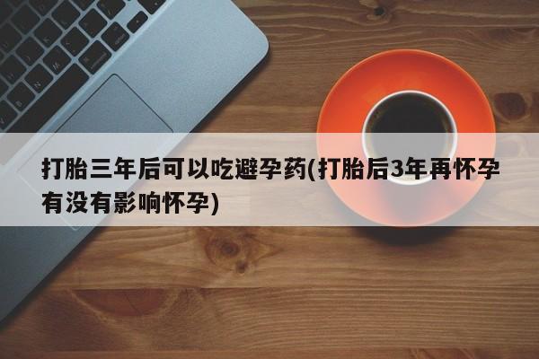 网上微信米非司酮片在线购打胎三年后可以吃避孕药(打胎后3年再怀孕有没有影响怀孕)