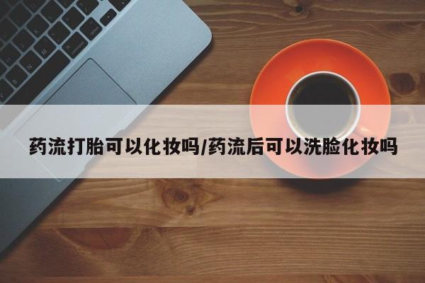 网上微信米非司酮片在线购药流打胎可以化妆吗/药流后可以洗脸化妆吗