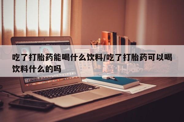网上微信米非司酮片在线购吃了打胎药能喝什么饮料/吃了打胎药可以喝饮料什么的吗