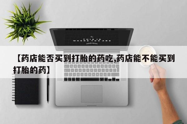 网上微信米非司酮片在线购【药店能否买到打胎的药吃,药店能不能买到打胎的药】