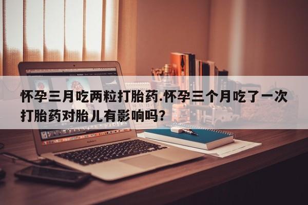 网上微信米非司酮片在线购怀孕三月吃两粒打胎药.怀孕三个月吃了一次打胎药对胎儿有影响吗？