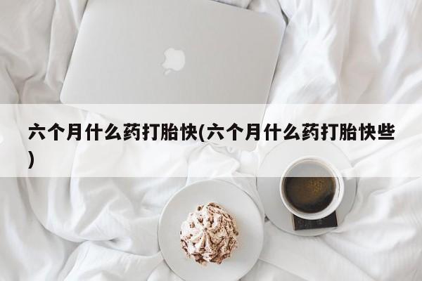 网上微信米非司酮片在线购六个月什么药打胎快(六个月什么药打胎快些)