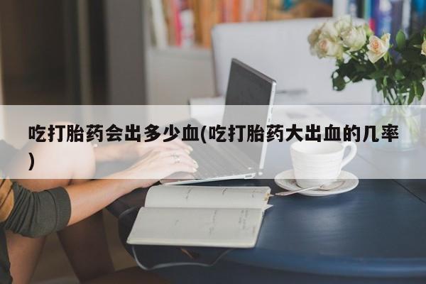 网上微信米非司酮片在线购吃打胎药会出多少血(吃打胎药大出血的几率)
