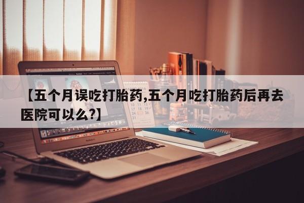 网上微信米非司酮片在线购【五个月误吃打胎药,五个月吃打胎药后再去医院可以么?】