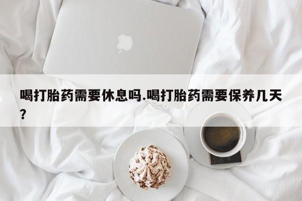 网上微信米非司酮片在线购喝打胎药需要休息吗.喝打胎药需要保养几天？