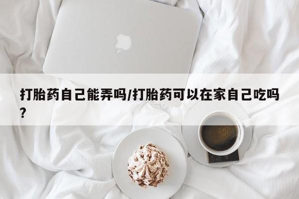 网上微信米非司酮片在线购打胎药自己能弄吗/打胎药可以在家自己吃吗?