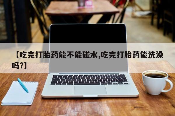 网上微信米非司酮片在线购【吃完打胎药能不能碰水,吃完打胎药能洗澡吗?】