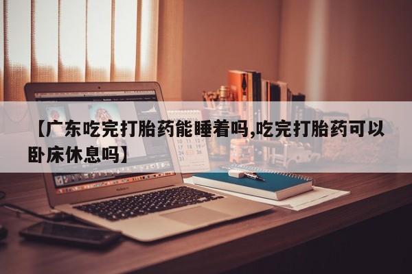 网上微信米非司酮片在线购【广东吃完打胎药能睡着吗,吃完打胎药可以卧床休息吗】