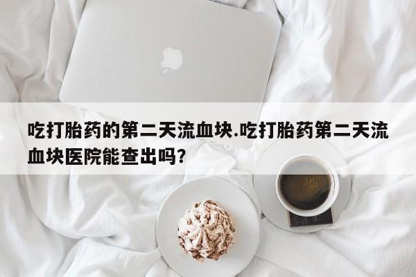 网上微信米非司酮片在线购吃打胎药的第二天流血块.吃打胎药第二天流血块医院能查出吗？