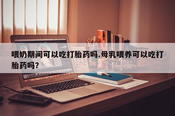 网上微信米非司酮片在线购喂奶期间可以吃打胎药吗.母乳喂养可以吃打胎药吗？