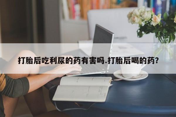 网上微信米非司酮片在线购打胎后吃利尿的药有害吗.打胎后喝的药？