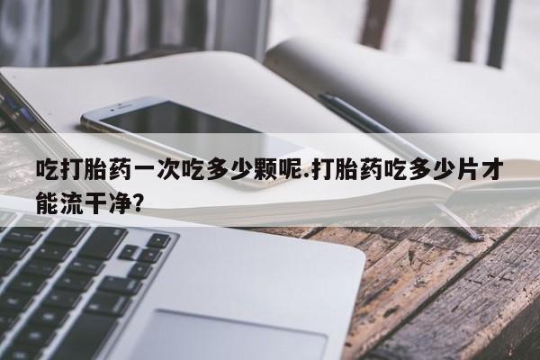 网上微信米非司酮片在线购吃打胎药一次吃多少颗呢.打胎药吃多少片才能流干净？